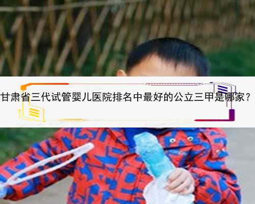 甘肃省三代试管婴儿医院排名中最好的公立三甲是哪家？